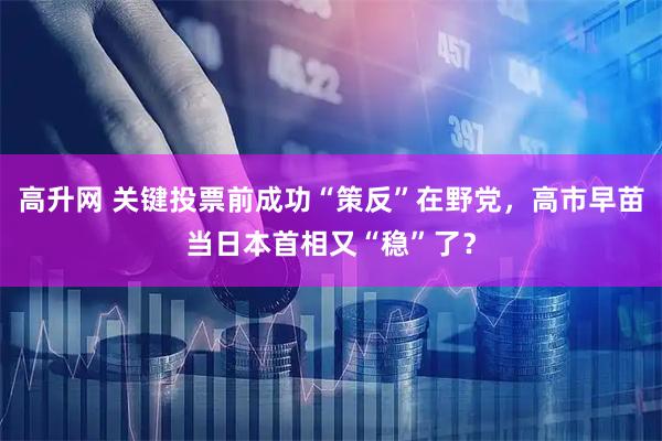高升网 关键投票前成功“策反”在野党，高市早苗当日本首相又“稳”了？