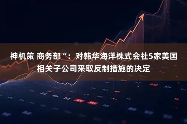 神机策 商务部“：对韩华海洋株式会社5家美国相关子公司采取反制措施的决定