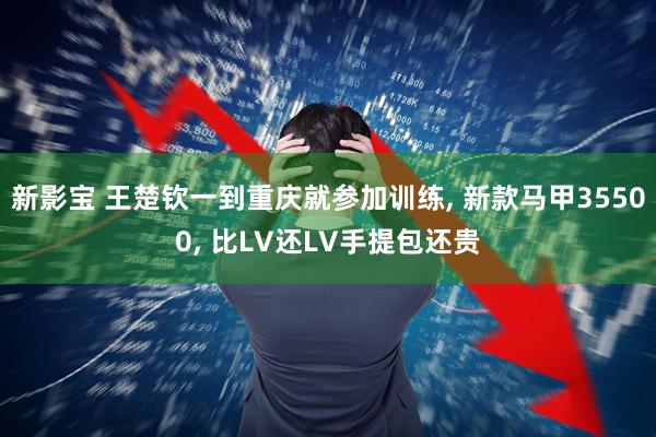 新影宝 王楚钦一到重庆就参加训练, 新款马甲35500, 比LV还LV手提包还贵
