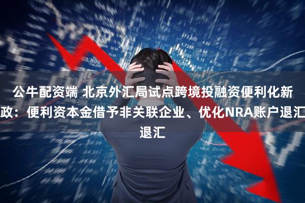 公牛配资端 北京外汇局试点跨境投融资便利化新政：便利资本金借予非关联企业、优化NRA账户退汇