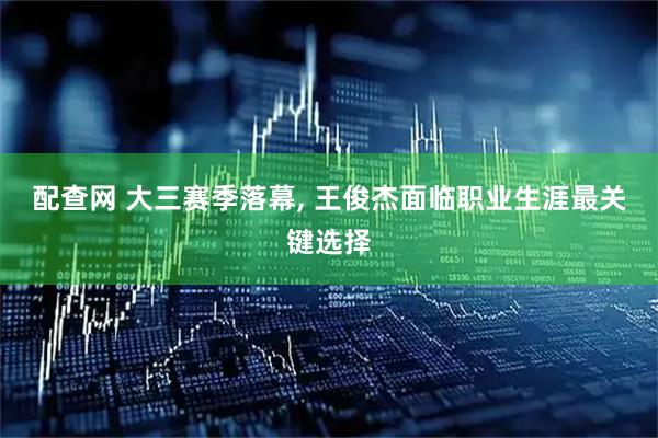 配查网 大三赛季落幕, 王俊杰面临职业生涯最关键选择