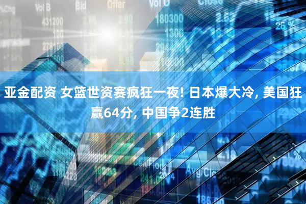 亚金配资 女篮世资赛疯狂一夜! 日本爆大冷, 美国狂赢64分, 中国争2连胜
