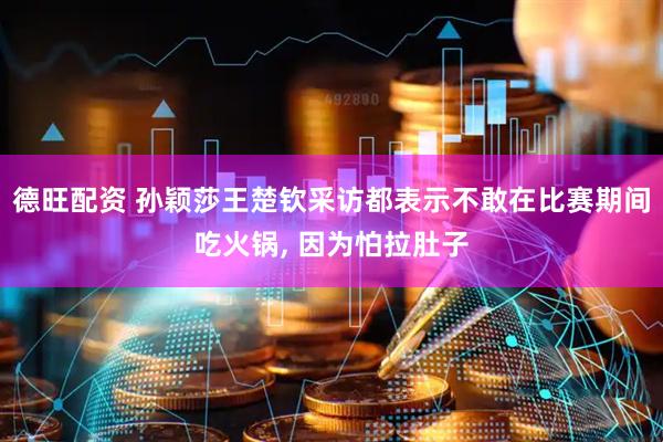 德旺配资 孙颖莎王楚钦采访都表示不敢在比赛期间吃火锅, 因为怕拉肚子