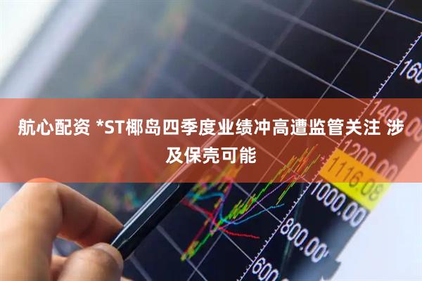 航心配资 *ST椰岛四季度业绩冲高遭监管关注 涉及保壳可能