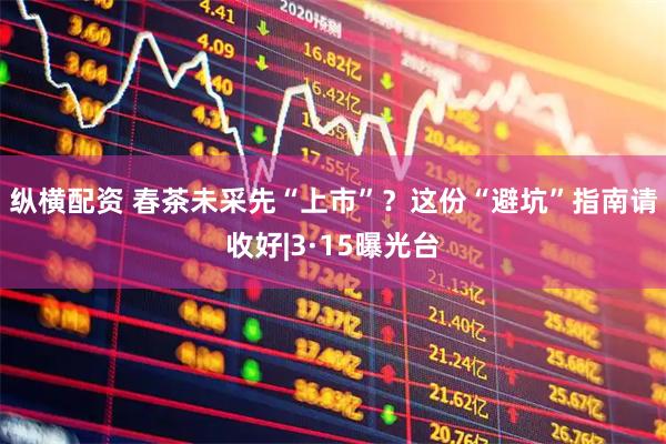纵横配资 春茶未采先“上市”？这份“避坑”指南请收好|3·15曝光台
