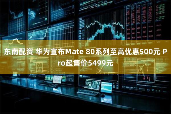 东南配资 华为宣布Mate 80系列至高优惠500元 Pro起售价5499元