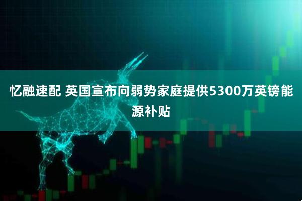 忆融速配 英国宣布向弱势家庭提供5300万英镑能源补贴