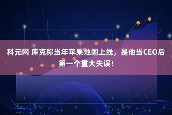 科元网 库克称当年苹果地图上线，是他当CEO后第一个重大失误！