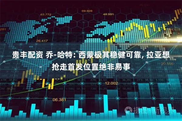 贵丰配资 乔-哈特: 西蒙极其稳健可靠, 拉亚想抢走首发位置绝非易事