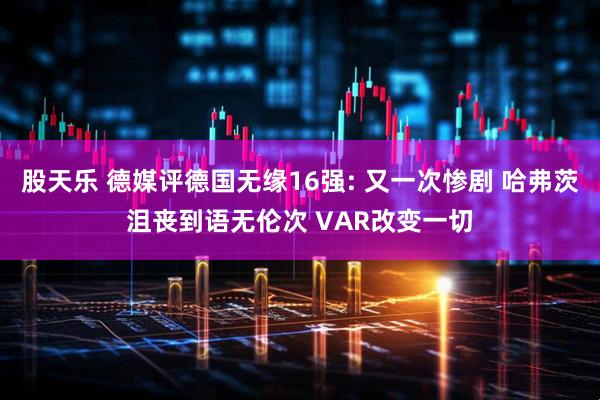 股天乐 德媒评德国无缘16强: 又一次惨剧 哈弗茨沮丧到语无伦次 VAR改变一切