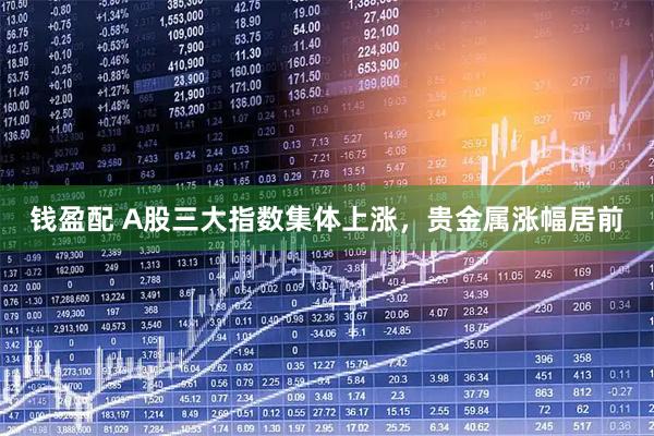 钱盈配 A股三大指数集体上涨，贵金属涨幅居前