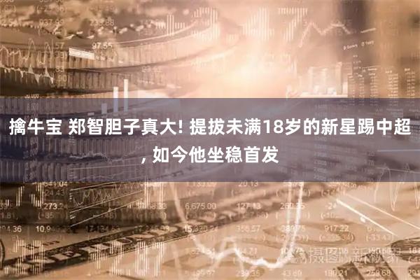 擒牛宝 郑智胆子真大! 提拔未满18岁的新星踢中超, 如今他坐稳首发
