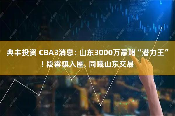 典丰投资 CBA3消息: 山东3000万豪赌“潜力王”! 段睿骐入圈, 同曦山东交易