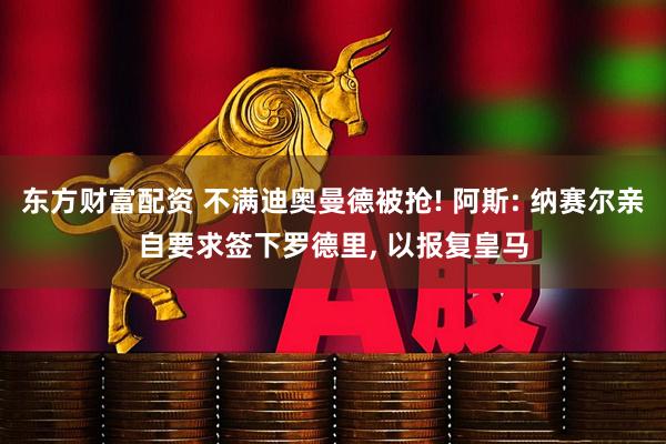 东方财富配资 不满迪奥曼德被抢! 阿斯: 纳赛尔亲自要求签下罗德里, 以报复皇马