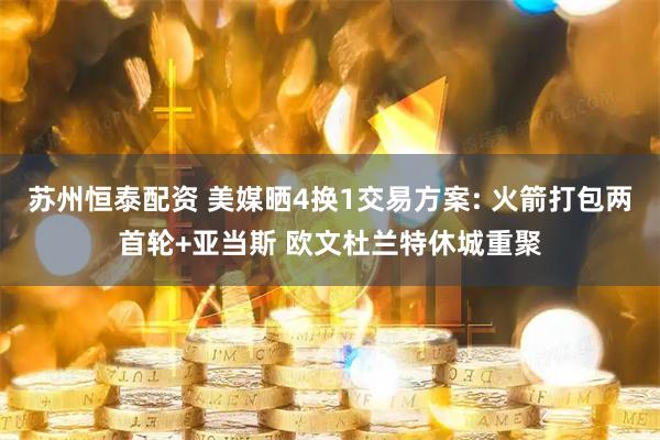 苏州恒泰配资 美媒晒4换1交易方案: 火箭打包两首轮+亚当斯 欧文杜兰特休城重聚