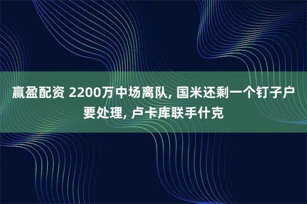 赢盈配资 2200万中场离队, 国米还剩一个钉子户要处理, 卢卡库联手什克