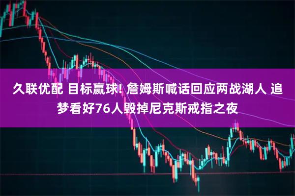 久联优配 目标赢球! 詹姆斯喊话回应两战湖人 追梦看好76人毁掉尼克斯戒指之夜