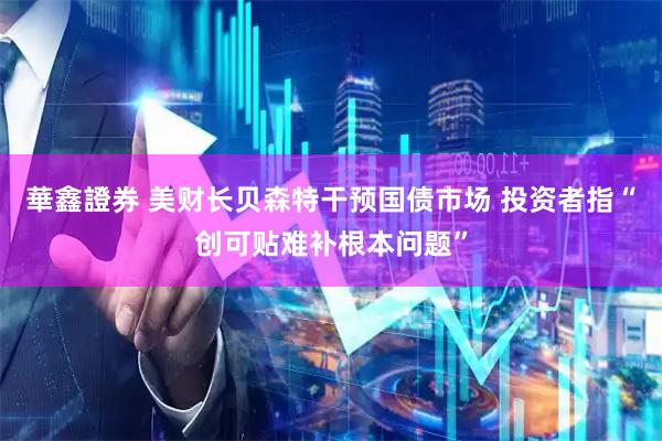 華鑫證券 美财长贝森特干预国债市场 投资者指“创可贴难补根本问题”
