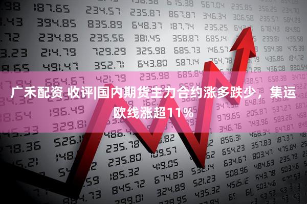 广禾配资 收评|国内期货主力合约涨多跌少，集运欧线涨超11%